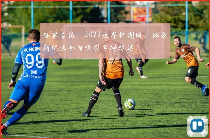独家专访:2022世界杯期间,体彩新玩法如何吸引年轻球迷?