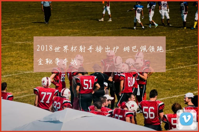 2018世界杯射手榜出炉 姆巴佩领跑金靴争夺战
