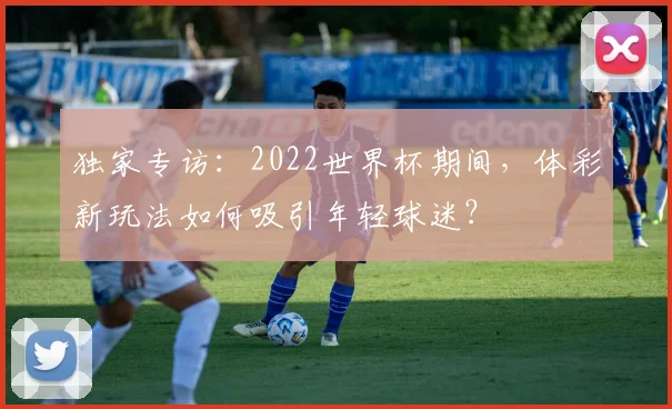 独家专访:2022世界杯期间,体彩新玩法如何吸引年轻球迷?
