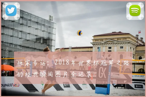 独家专访:2018年世界杯冠军之路的经典瞬间图片全记录