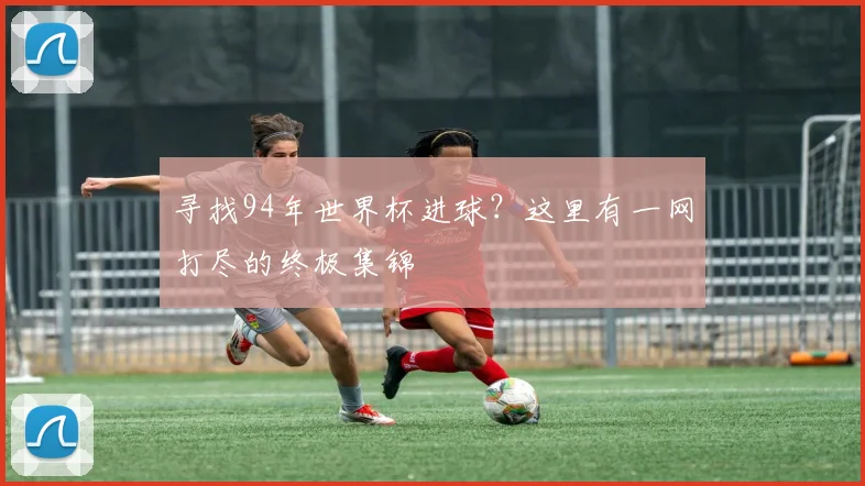 寻找94年世界杯进球?这里有一网打尽的终极集锦