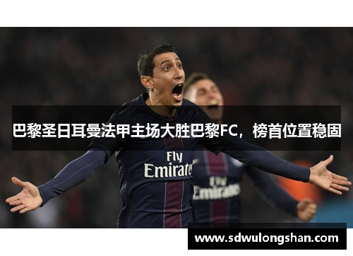 巴黎圣日耳曼法甲主场大胜巴黎FC，榜首位置稳固